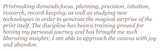 Printmaking demands focus, planning, precision, intuition, research, record-keeping, as well as studying new technologies in order to generate the magical surprise of the print itself. The discipline has been a training ground for honing my personal journey and has brought me such liberating insights; I am able to approach the canvas with joy and abandon. 