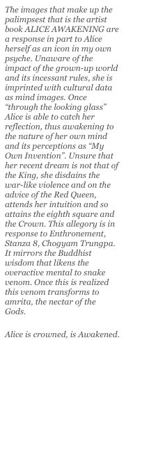 The images that make up the palimpsest that is the artist book ALICE AWAKENING are a response in part to Alice herself as an icon in my own psyche. Unaware of the impact of the grown-up world and its incessant rules, she is imprinted with cultural data as mind images. Once “through the looking glass” Alice is able to catch her reflection, thus awakening to the nature of her own mind and its perceptions as “My Own Invention”. Unsure that her recent dream is not that of the King, she disdains the war-like violence and on the advice of the Red Queen, attends her intuition and so attains the eighth square and the Crown. This allegory is in response to Enthronement, Stanza 8, Chogyam Trungpa. It mirrors the Buddhist wisdom that likens the overactive mental to snake venom. Once this is realized this venom transforms to amrita, the nectar of the Gods.

Alice is crowned, is Awakened.